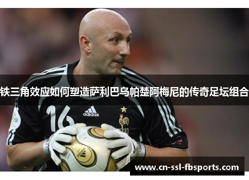 铁三角效应如何塑造萨利巴乌帕楚阿梅尼的传奇足坛组合