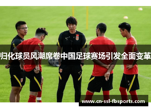 归化球员风潮席卷中国足球赛场引发全面变革 归化球员风潮席卷中国足球赛场引发全面变革